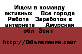 Ищем в команду активных. - Все города Работа » Заработок в интернете   . Амурская обл.,Зея г.